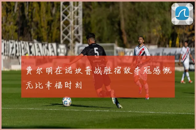 费尔明在诺坎普战胜宿敌夺冠感慨无比幸福时刻