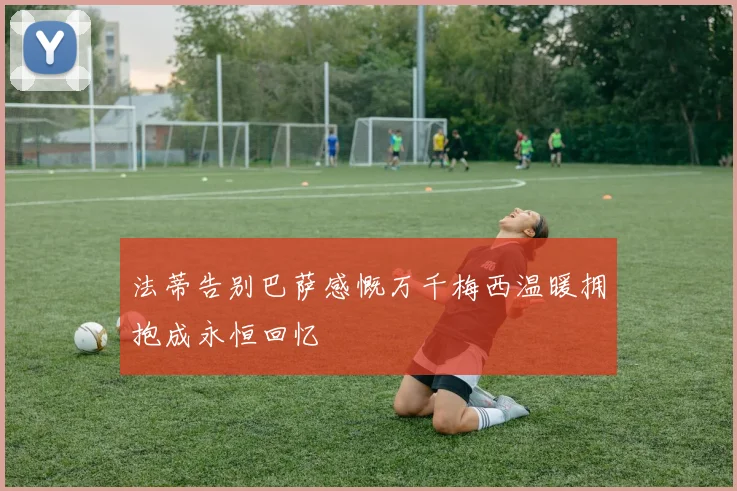 法蒂告别巴萨感慨万千梅西温暖拥抱成永恒回忆