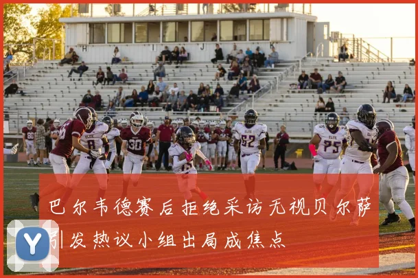 巴尔韦德赛后拒绝采访无视贝尔萨引发热议小组出局成焦点