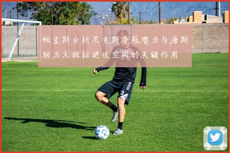 帕金斯分析尼克斯夺冠潜力与唐斯助力文班拉进攻空间的关键作用