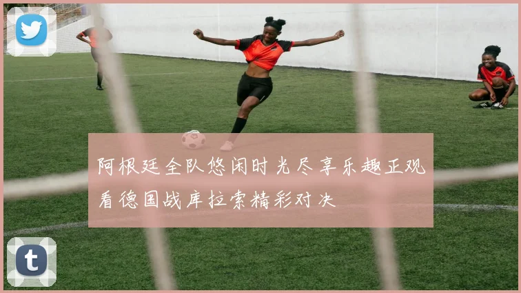 阿根廷全队悠闲时光尽享乐趣正观看德国战库拉索精彩对决