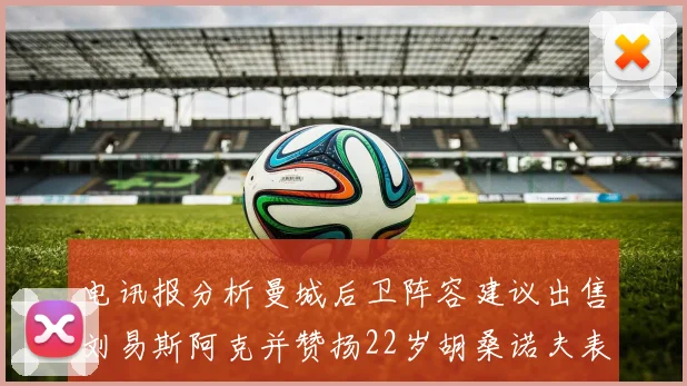 电讯报分析曼城后卫阵容建议出售刘易斯阿克并赞扬22岁胡桑诺夫表现出色