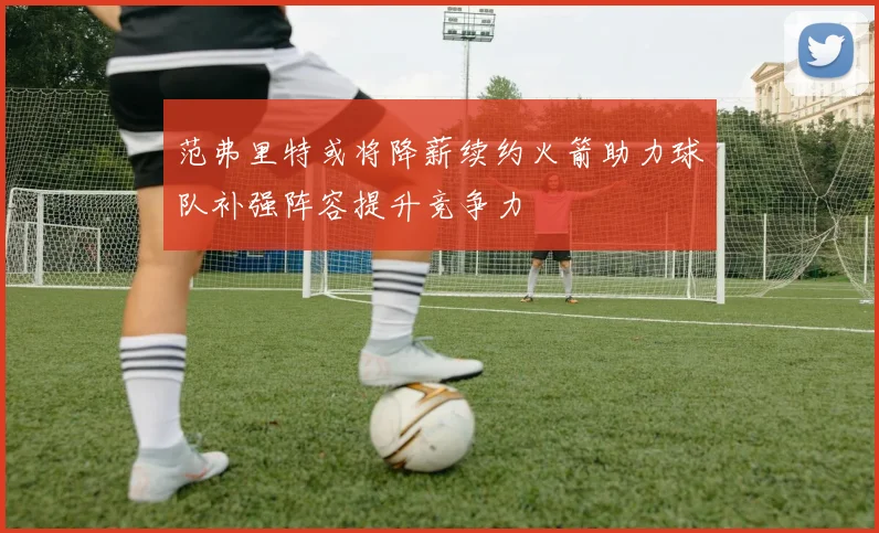 范弗里特或将降薪续约火箭助力球队补强阵容提升竞争力