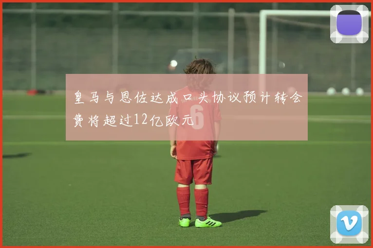皇马与恩佐达成口头协议预计转会费将超过12亿欧元