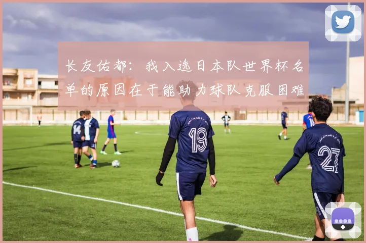 长友佑都：我入选日本队世界杯名单的原因在于能助力球队克服困难