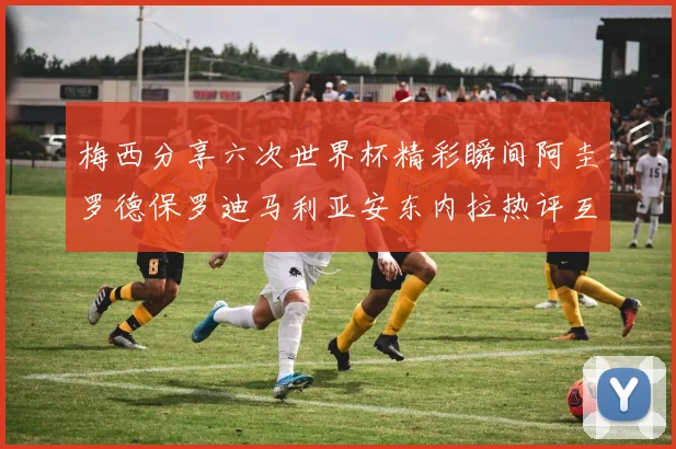 梅西分享六次世界杯精彩瞬间阿圭罗德保罗迪马利亚安东内拉热评互动