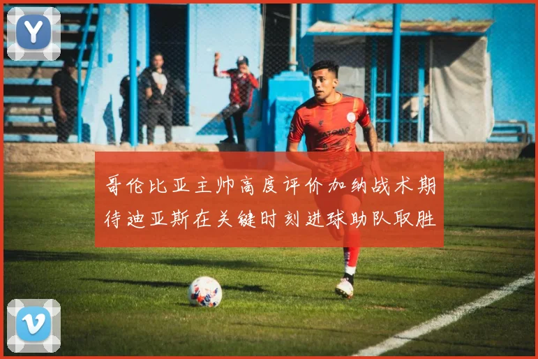 哥伦比亚主帅高度评价加纳战术期待迪亚斯在关键时刻进球助队取胜