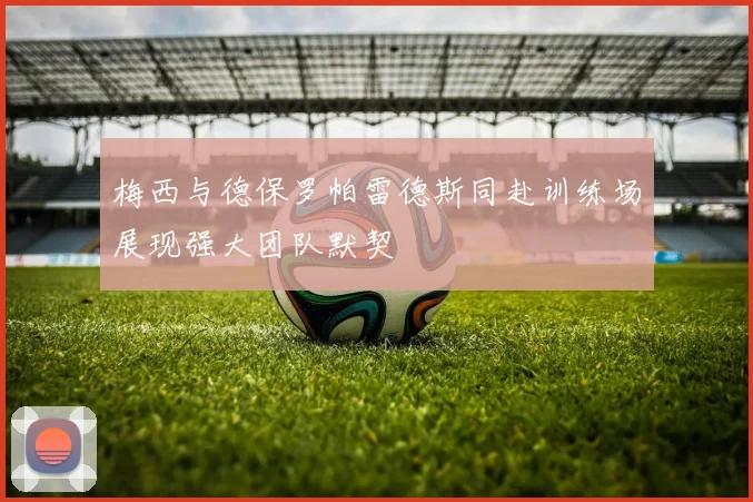 梅西与德保罗帕雷德斯同赴训练场展现强大团队默契