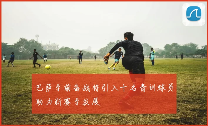 巴萨季前备战将引入十名青训球员助力新赛季发展