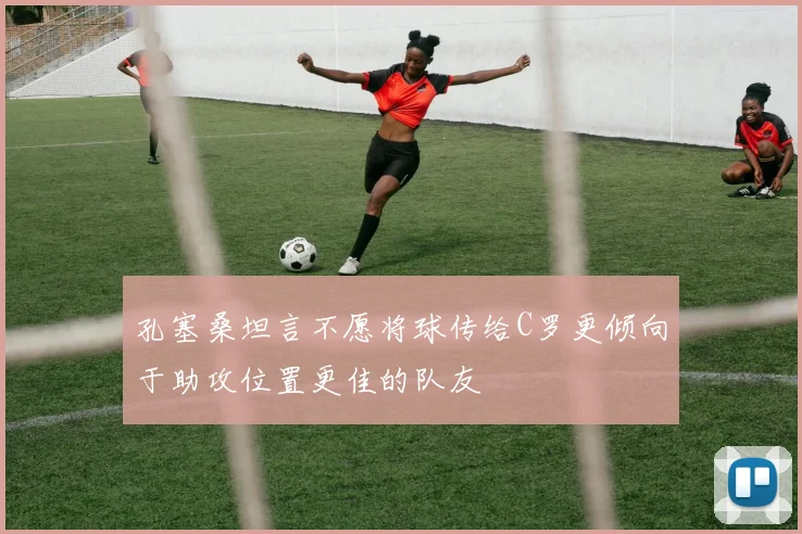 孔塞桑坦言不愿将球传给C罗更倾向于助攻位置更佳的队友
