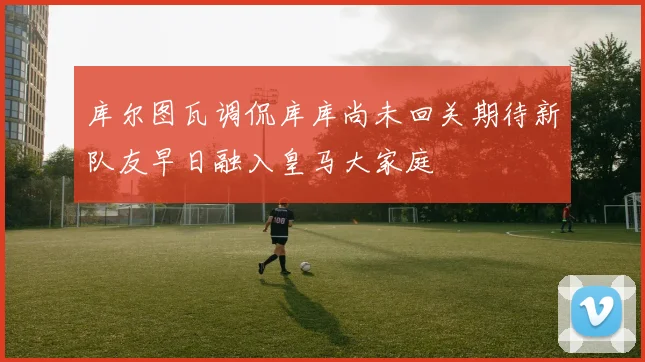 库尔图瓦调侃库库尚未回关期待新队友早日融入皇马大家庭