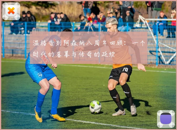 温格告别阿森纳八周年回顾：一个时代的落幕与传奇的延续