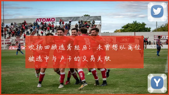 吹杨回顾选秀经历：未曾想以高位被选中与卢卡的交易关联