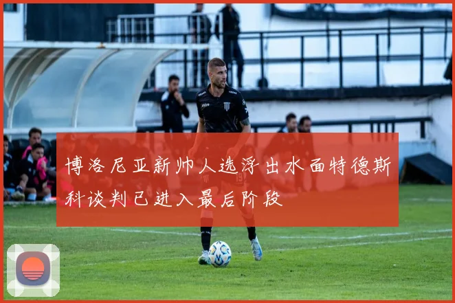 博洛尼亚新帅人选浮出水面特德斯科谈判已进入最后阶段