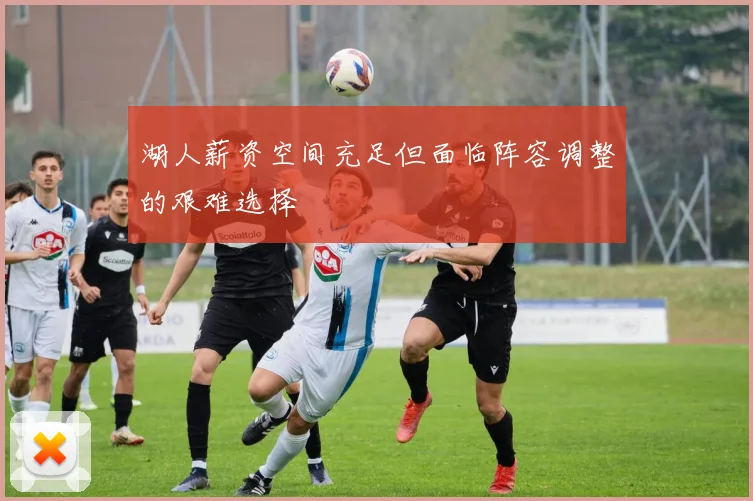 湖人薪资空间充足但面临阵容调整的艰难选择