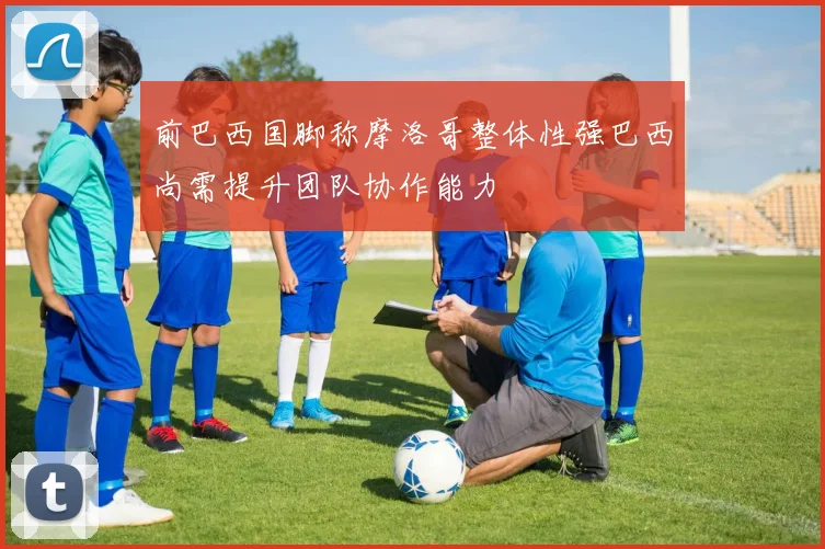 前巴西国脚称摩洛哥整体性强巴西尚需提升团队协作能力