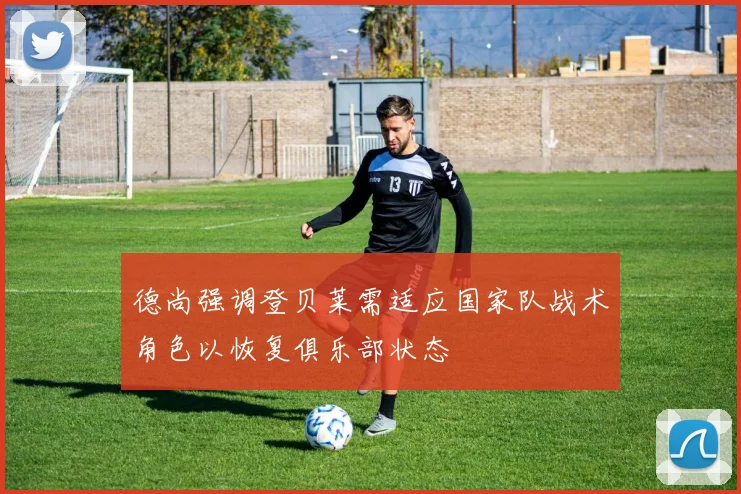 德尚强调登贝莱需适应国家队战术角色以恢复俱乐部状态
