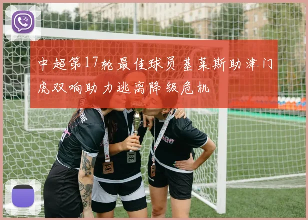 中超第17轮最佳球员基莱斯助津门虎双响助力逃离降级危机
