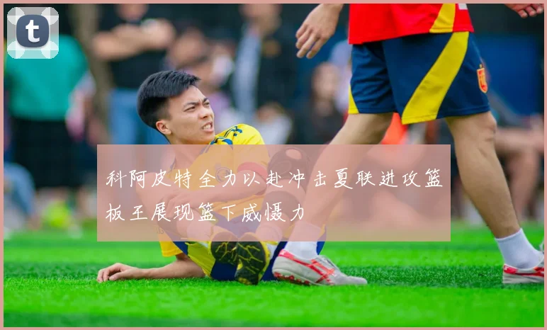 科阿皮特全力以赴冲击夏联进攻篮板王展现篮下威慑力