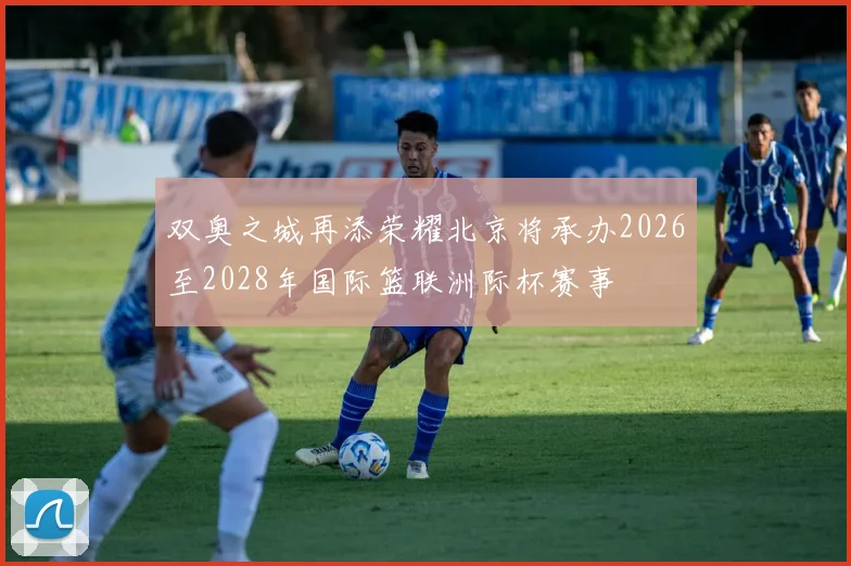 双奥之城再添荣耀北京将承办2026至2028年国际篮联洲际杯赛事