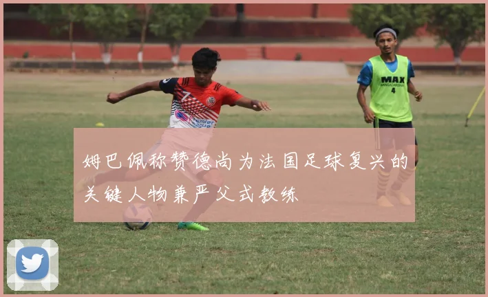 姆巴佩称赞德尚为法国足球复兴的关键人物兼严父式教练