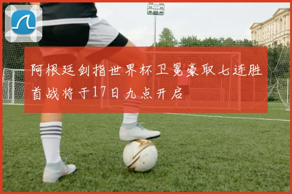 阿根廷剑指世界杯卫冕豪取七连胜首战将于17日九点开启
