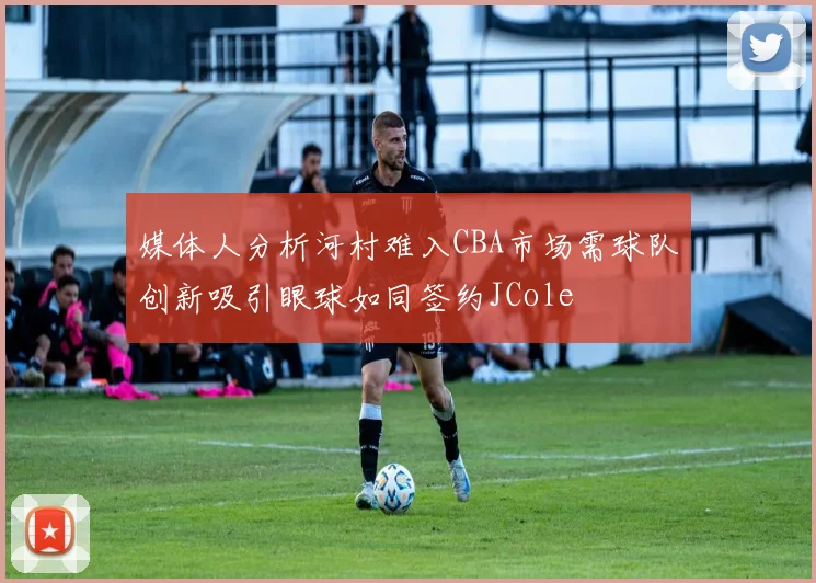 媒体人分析河村难入CBA市场需球队创新吸引眼球如同签约JCole